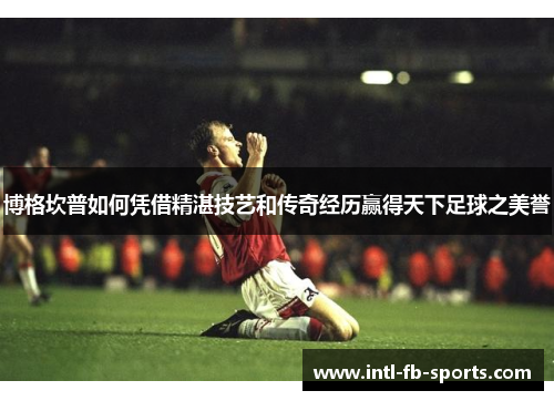 博格坎普如何凭借精湛技艺和传奇经历赢得天下足球之美誉 博格坎普如何凭借精湛技艺和传奇经历赢得天下足球之美誉