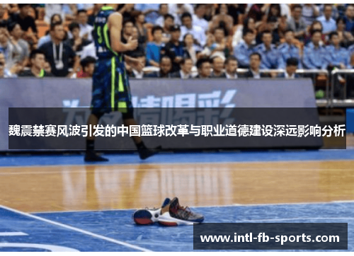 魏震禁赛风波引发的中国篮球改革与职业道德建设深远影响分析 魏震禁赛风波引发的中国篮球改革与职业道德建设深远影响分析