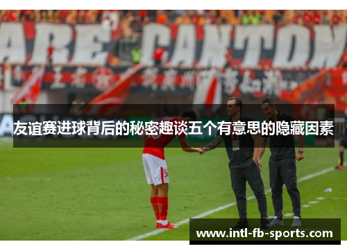 友谊赛进球背后的秘密趣谈五个有意思的隐藏因素