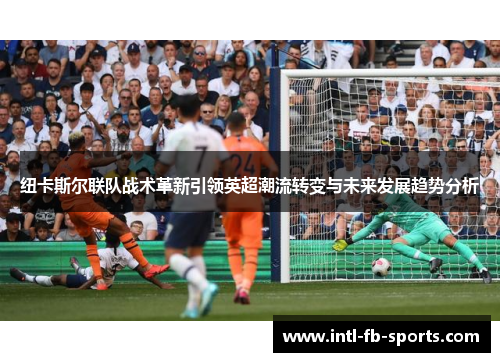 纽卡斯尔联队战术革新引领英超潮流转变与未来发展趋势分析