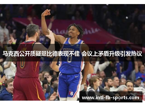 马克西公开质疑恩比德表现不佳 会议上矛盾升级引发热议 马克西公开质疑恩比德表现不佳 会议上矛盾升级引发热议