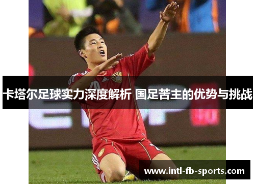 卡塔尔足球实力深度解析 国足苦主的优势与挑战