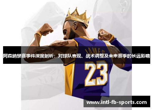 阿森纳禁赛事件深度剖析：对球队表现、战术调整及未来赛季的长远影响