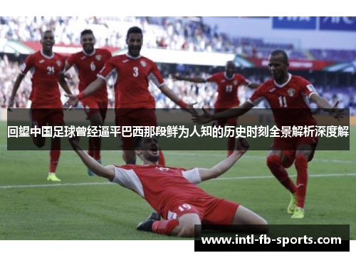 回望中国足球曾经逼平巴西那段鲜为人知的历史时刻全景解析深度解 回望中国足球曾经逼平巴西那段鲜为人知的历史时刻全景解析深度解