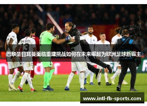 巴黎圣日耳曼面临重建挑战如何在未来崛起为欧洲足球新霸主 巴黎圣日耳曼面临重建挑战如何在未来崛起为欧洲足球新霸主