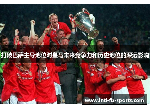 打破巴萨主导地位对皇马未来竞争力和历史地位的深远影响 打破巴萨主导地位对皇马未来竞争力和历史地位的深远影响