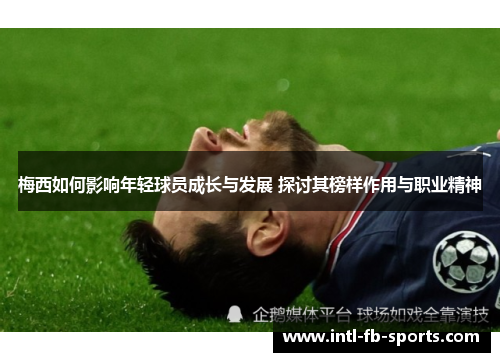 梅西如何影响年轻球员成长与发展 探讨其榜样作用与职业精神 梅西如何影响年轻球员成长与发展 探讨其榜样作用与职业精神