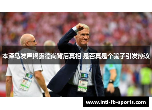 本泽马发声揭露德尚背后真相 是否真是个骗子引发热议 本泽马发声揭露德尚背后真相 是否真是个骗子引发热议