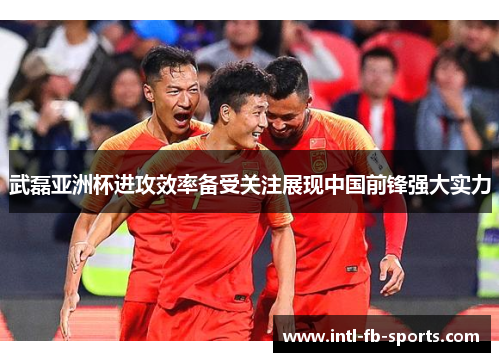 武磊亚洲杯进攻效率备受关注展现中国前锋强大实力 武磊亚洲杯进攻效率备受关注展现中国前锋强大实力