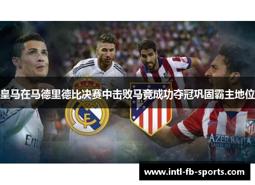 皇马在马德里德比决赛中击败马竞成功夺冠巩固霸主地位