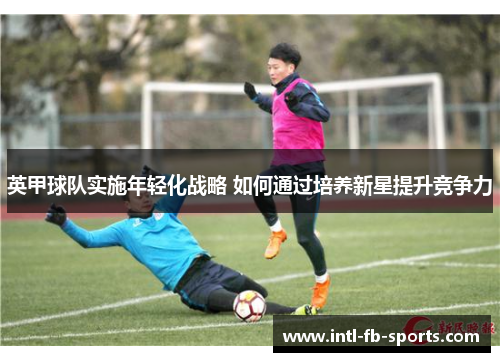英甲球队实施年轻化战略 如何通过培养新星提升竞争力 英甲球队实施年轻化战略 如何通过培养新星提升竞争力
